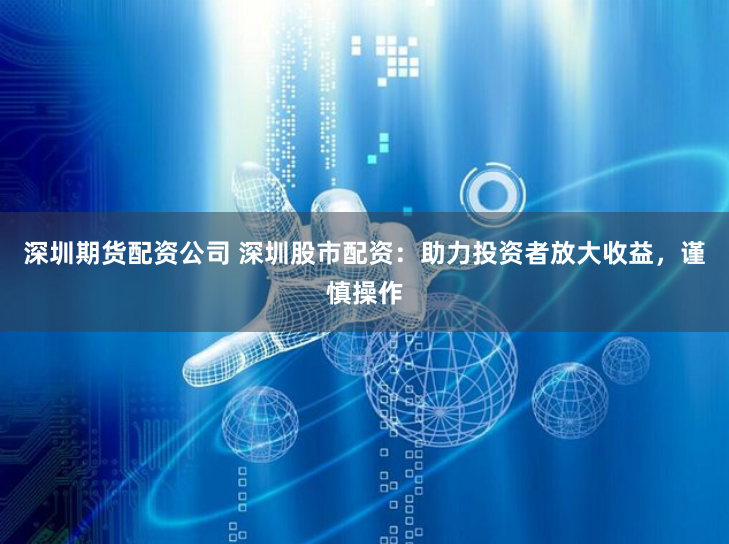 深圳期货配资公司 深圳股市配资：助力投资者放大收益，谨慎操作