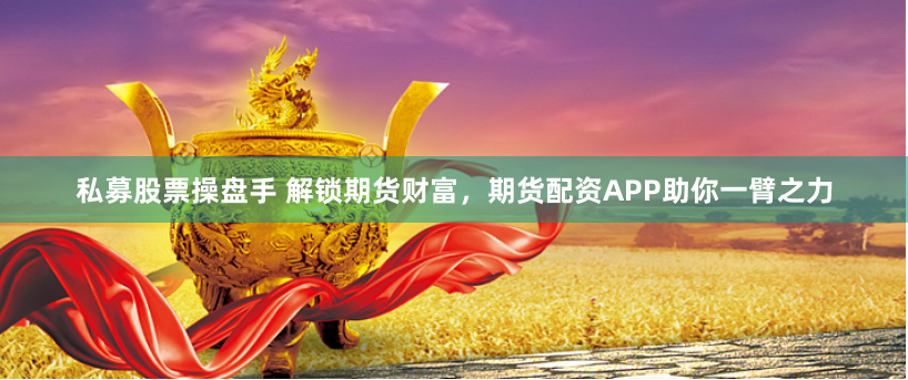 私募股票操盘手 解锁期货财富，期货配资APP助你一臂之力