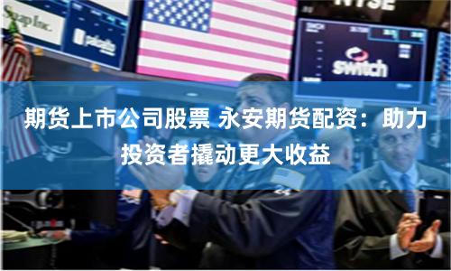 期货上市公司股票 永安期货配资：助力投资者撬动更大收益