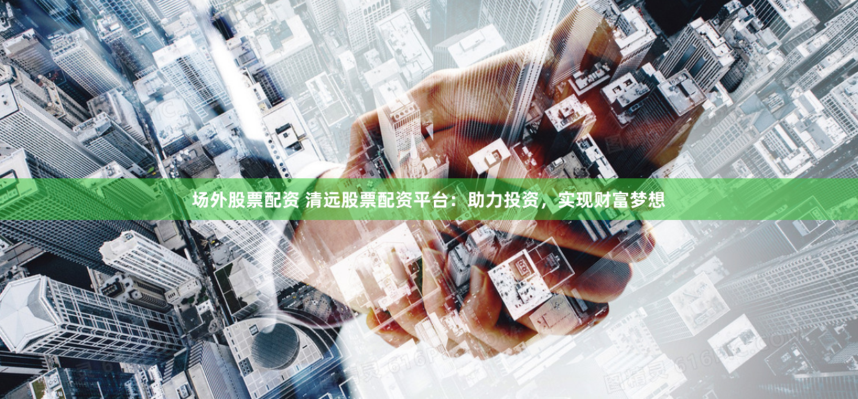 场外股票配资 清远股票配资平台：助力投资，实现财富梦想
