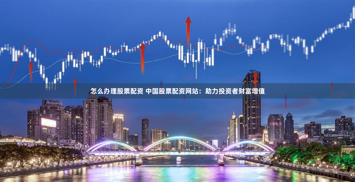 怎么办理股票配资 中国股票配资网站：助力投资者财富增值
