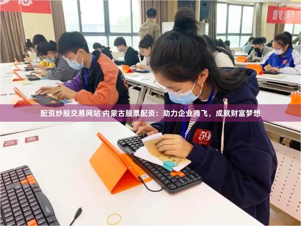 配资炒股交易网站 内蒙古股票配资：助力企业腾飞，成就财富梦想
