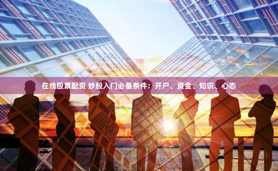 在线股票配资 炒股入门必备条件：开户、资金、知识、心态