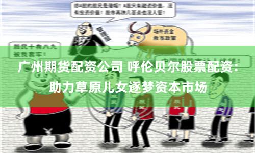 广州期货配资公司 呼伦贝尔股票配资：助力草原儿女逐梦资本市场