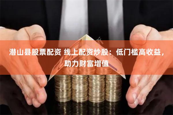 潜山县股票配资 线上配资炒股：低门槛高收益，助力财富增值