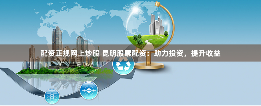 配资正规网上炒股 昆明股票配资：助力投资，提升收益