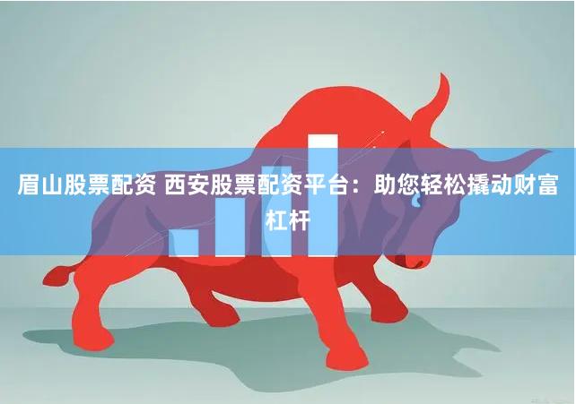 眉山股票配资 西安股票配资平台：助您轻松撬动财富杠杆