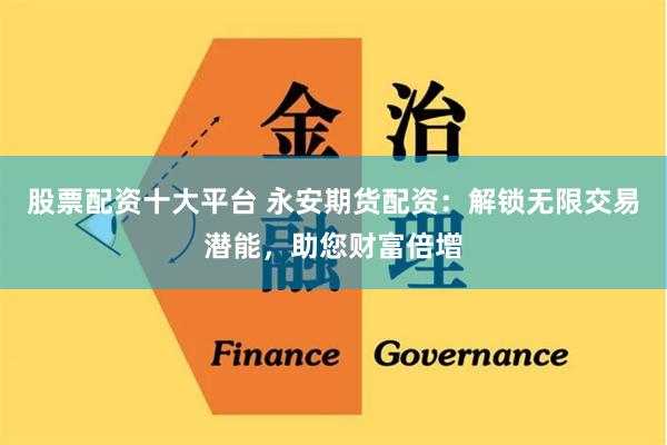 股票配资十大平台 永安期货配资：解锁无限交易潜能，助您财富倍增