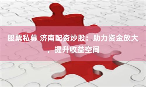股票私募 济南配资炒股：助力资金放大，提升收益空间