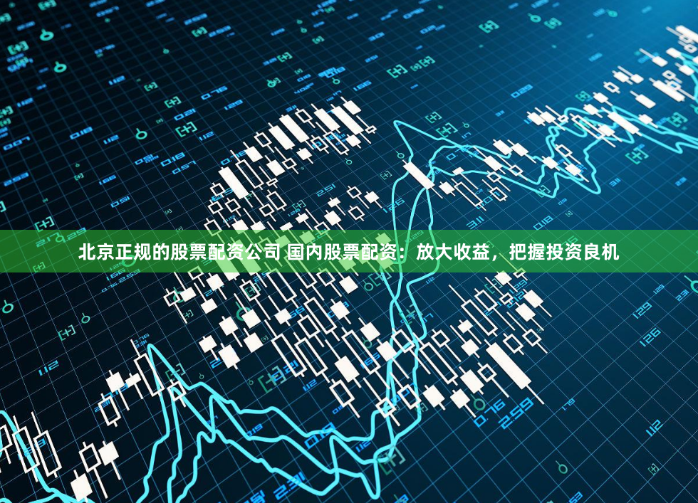 北京正规的股票配资公司 国内股票配资:放大收益,把握投资良机
