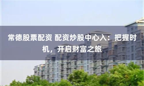 常德股票配资 配资炒股中心入：把握时机，开启财富之旅