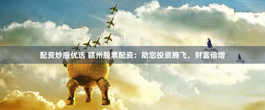 配资炒股优选 赣州股票配资：助您投资腾飞，财富倍增