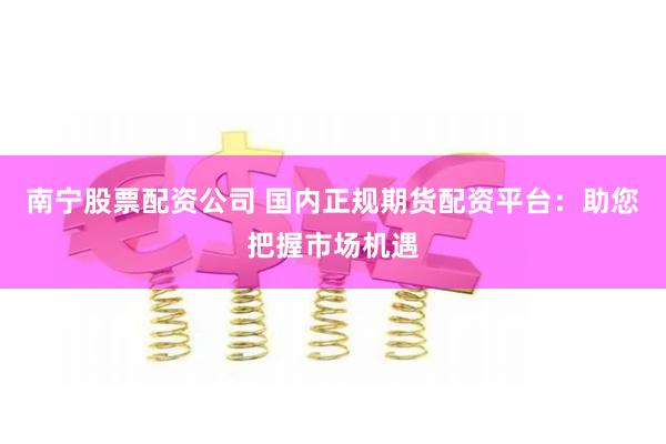 南宁股票配资公司 国内正规期货配资平台：助您把握市场机遇