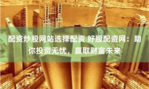 配资炒股网站选择配资 好股配资网：助你投资无忧，赢取财富未来